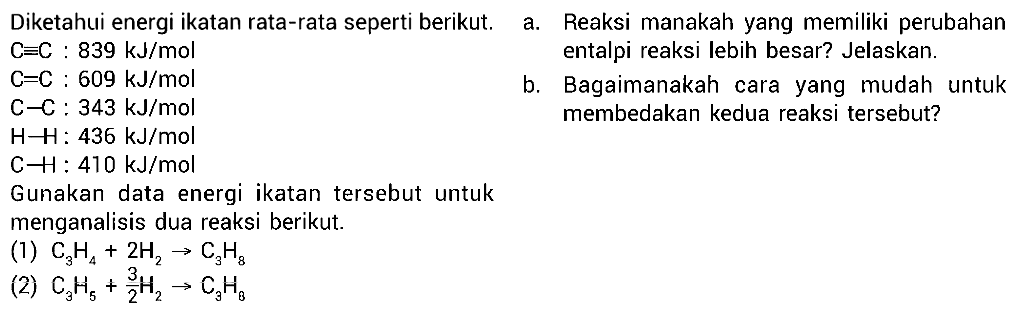 Diketahui energi ikatan rata-rata seperti berikut. 
C=C : 839 kJ/mol C=C : 609 kJ/mol C-C : 343 kJ/mol H-H : 436 kJ/mol C-H : 410 kJ/mol Gunakan data energi ikatan tersebut untuk menganalisis dua reaksi berikut: (1) C3H4 + 2 H2 -> C3H8 (2) C3H5 + 3/2 H2 -> C3H8  
a. Reaksi manakah yang memiliki perubahan entalpi reaksi lebih besar? Jelaskan. b. Bagaimanakah cara yang mudah untuk membedakan kedua reaksi tersebut? 