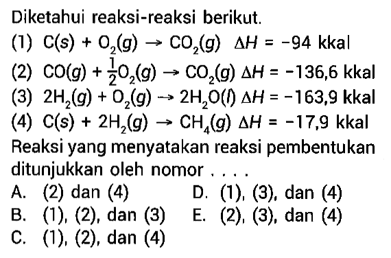 Diketahui reaksi-reaksi berikut.(1) C(s)+O2(g) -> CO2(g) delta H=-94  kkal(2) CO(g)+1/2 O2(g) -> CO2(g) delta H=-136,6  kkal(3) 2 H2(g)+O2(g) -> 2 H2O(f) delta H=-163,9  kkal(4)  C(s)+2 H2(g) -> CH4(g) delta H=-17,9  kkalReaksi yang menyatakan reaksi pembentukan ditunjukkan oleh nomor .... A. (2) dan (4)D. (1), (3), dan (4) B. (1), (2), dan (3)E. (2), (3), dan (4)C. (1), (2), dan (4)  