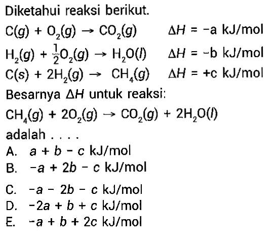 Diketahui reaksi berikut. C(g) + O2(g) -> CO2(g)  delta H=-a kJ/mol H2(g) + 1/2 O2(g) -> H2O(l)  delta H=-b kJ/mol  C(s) + 2H2(g) -> CH4(g) delta H=+c kJ/mol Besarnya delta H untuk reaksi: CH4(g) + 2O2(g) -> CO2(g) + 2H2O(l) adalah ....