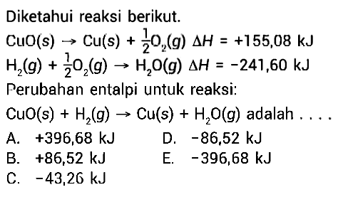 Diketahui reaksi berikut. CuO(s)->Cu(s)+1/2 O2(g) delta H=+155,08 kJ H2(g)+1/2 O2(g)->H2O(g) delta H=-241,60 kJ  Perubahan entalpi untuk reaksi: CuO(s)+H2(g)->Cu(s)+H2O(g) adalah ....  