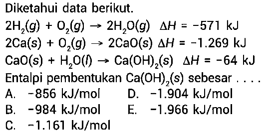 Diketahui data berikut. 2H2(g)+O2(g) -> 2 H2 O(g)  segitiga H=-571 kJ 2Ca(s)+O2(g) -> 2 CaO(s) segitiga H=-1.269 kJ CaO(s)+H2 O(f) -> Ca(OH)2(s) segitiga H=-64 kJ Entalpi pembentukan  Ca(OH)2(s)  sebesar .... 