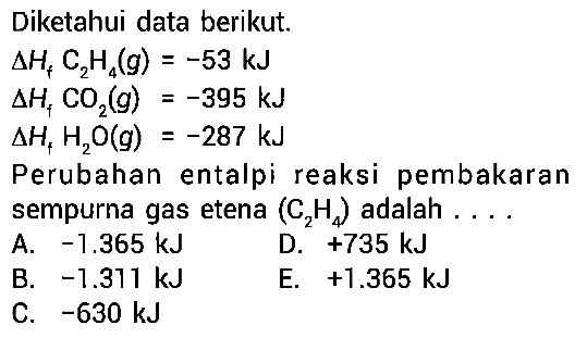 Diketahui data berikut. 
delta Hf C2H4 (g) = -53 kJ 
delta Hf CO2 (g) = -395 kJ 
delta Hf H2O (g) = -287 kJ 
Perubahan entalpi reaksi pembakaran sempurna gas etena (C2H4) adalah 
