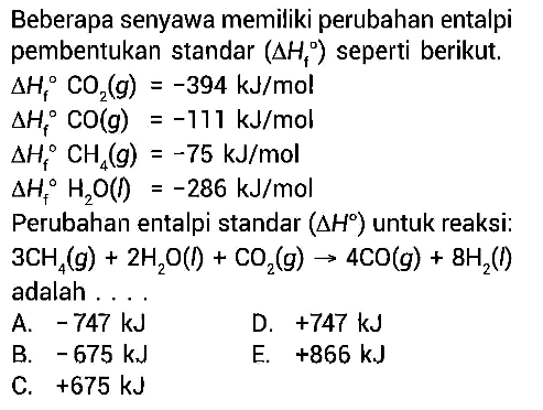 Beberapa senyawa memiliki perubahan entalpipembentukan standar (delta Hf) seperti berikut. delta Hf CO2(g)=-394 kJ/mol  delta Hf CO(g)=-111 kJ/mol  delta Hf CH4(g)=-75 kJ/mol  delta Hf H2O(l)=-286 kJ/mol Perubahan entalpi standar (delta H) untuk reaksi: 3 CH4(g)+2 H2O(t)+CO2(g) -> 4 CO(g)+8 H2(l) adalah ... 