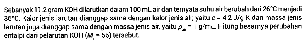 Sebanyak 11,2 gram KOH dilarutkan dalam 100 mL air dan ternyata suhu air berubah dari 26 C menjadi 36 C. Kalor jenis larutan dianggap sama dengan kalor jenis air, yaitu c = 4,2 J/g  dan massa jenis larutan juga dianggap sama dengan massa jenis air, yaitu rho air =1 g/mL. Hitung besarnya perubahan entalpi dari pelarutan KOH (Mr=56) tersebut. 