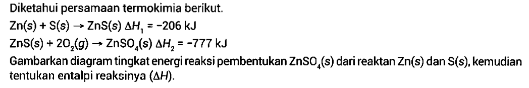 Diketahui persamaan termokimia berikut.Zn(s)+S(s)->ZnS(s) delta H1=-206 kJ ZnS(s)+2O2(g)->ZnSO4(s) delta H2=-777 kJ Gambarkan diagram tingkat energi reaksi pembentukan ZnSO4(s) dari reaktan Zn(s) dan S(s), kemudian tentukan entalpi reaksinya (delta H).