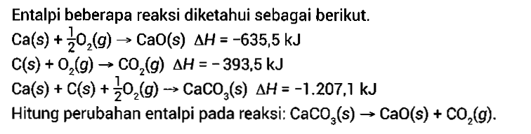 Entalpi beberapa reaksi diketahui sebagai berikut.Ca(s)+1/2 O2(g) -> CaO(s) delta H=-635,5 kJ C(s)+O2(g) -> CO2(g) delta H=-393,5 kJ Ca(s)+C(s)+1/2 O2(g) -> CaCO3(s) delta H=-1.207,1 kJHitung perubahan entalpi pada reaksi: CaCO3(s) -> CaO(s)+CO2(g).