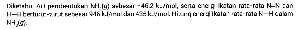 Diketahui delta H pembentukan NH3 (g) sebesar -46,2 kJ/mol, serta energi ikatan rata-rata N-N dan H-H berturut-turut sebesar 946 kJ/mol dan 435 kJ/mol. Hitung energi ikatan rata-rata N-H dalam NH3(g).