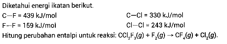 Diketahui energi ikatan berikut. C-F=439 kJ/mol C-Cl=330 kJ/mol F-F=159 kJ/mol Cl-Cl=243 kJ/mol Hitung perubahan entalpi untuk reaksi: CCl2F3(g) + F2(g) -> CF4(g) + Cl2(g). 