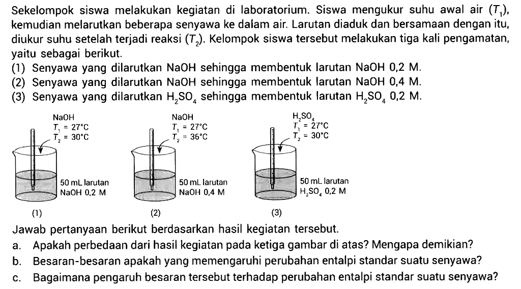 Sekelompok siswa melakukan kegiatan di laboratorium. Siswa mengukur suhu awal air (T1), kemudian melarutkan beberapa senyawa ke dalam air. Larutan diaduk dan bersamaan dengan itu, diukur suhu setelah terjadi reaksi (T2). Kelompok siswa tersebut melakukan tiga kali pengamatan, yaitu sebagai berikut. 
(1) Senyawa yang dilarutkan NaOH sehingga membentuk larutan NaOH 0,2 M. 
(2) Senyawa yang dilarutkan NaOH sehingga membentuk larutan NaOH 0,4 M. 
(3) Senyawa yang dilarutkan H2SO4 sehingga membentuk larutan H2SO4 0,2 M. 
(1) NaOH T1 = 27 C T2 = 30 C 50 mL larutan NaOH 0,2 M 
(2) NaOH T1 = 27 C T2 = 36 C 50 mL larutan NaOH 0,4 M 
(3) H2SO4 T1 = 27 C T2 = 30 C 50 mL larutan H2SO4 0,2 M 
Jawab pertanyaan berikut berdasarkan hasil kegiatan tersebut. 
a. Apakah perbedaan dari hasil kegiatan pada ketiga gambar di atas? Mengapa demikian? 
b. Besaran-besaran apakah yang memengaruhi perubahan entalpi standar suatu senyawa? 
c. Bagaimana pengaruh besaran tersebut terhadap perubahan entalpi standar suatu senyawa?