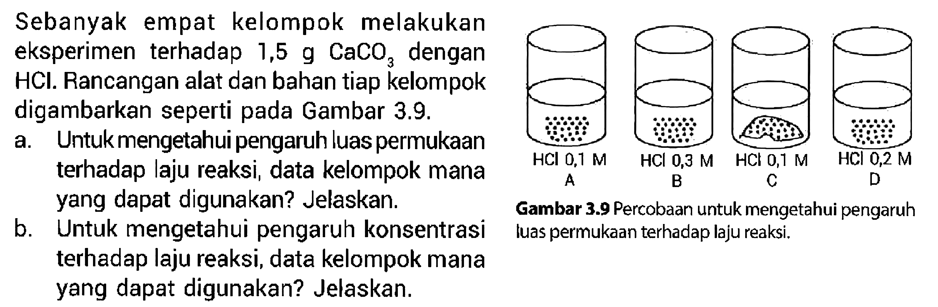 Sebanyak empat kelompok melakukan eksperimen terhadap 1,5 g CaCO3 dengan HCl. Rancangan alat dan bahan tiap kelompok digambarkan seperti pada Gambar 3.9. HCL 0,1 M A HCL 0,3 M B HCL 0,1 M C HCL 0,2 M D Gambar 3.9 Percobaan untuk mengetahui pengaruh luas permukaan terhadap laju reaksi . a. Untuk mengetahui pengaruh luas permukaan terhadap laju reaksi, data kelompok mana yang dapat digunakan? Jelaskan.
b. Untuk mengetahui pengaruh konsentrasi luas permukaan terhadap laju reaksi.
terhadap laju reaksi, data kelompok mana yang dapat digunakan? Jelaskan.