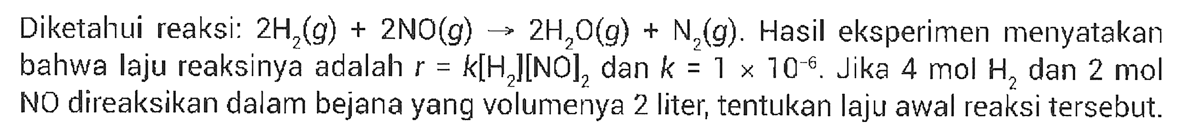 Diketahui reaksi: 2 H2 (g) + 2 NO (g) -> 2 H2O (g) + N2 (g). Hasil eksperimen menyatakan bahwa laju reaksinya adalah r = k[H2][NO]2 dan k = 1 x 10^(-6). Jika 4 mol H2 dan 2 mol NO direaksikan dalam bejana yang volumenya 2 liter, tentukan laju awal reaksi tersebut.