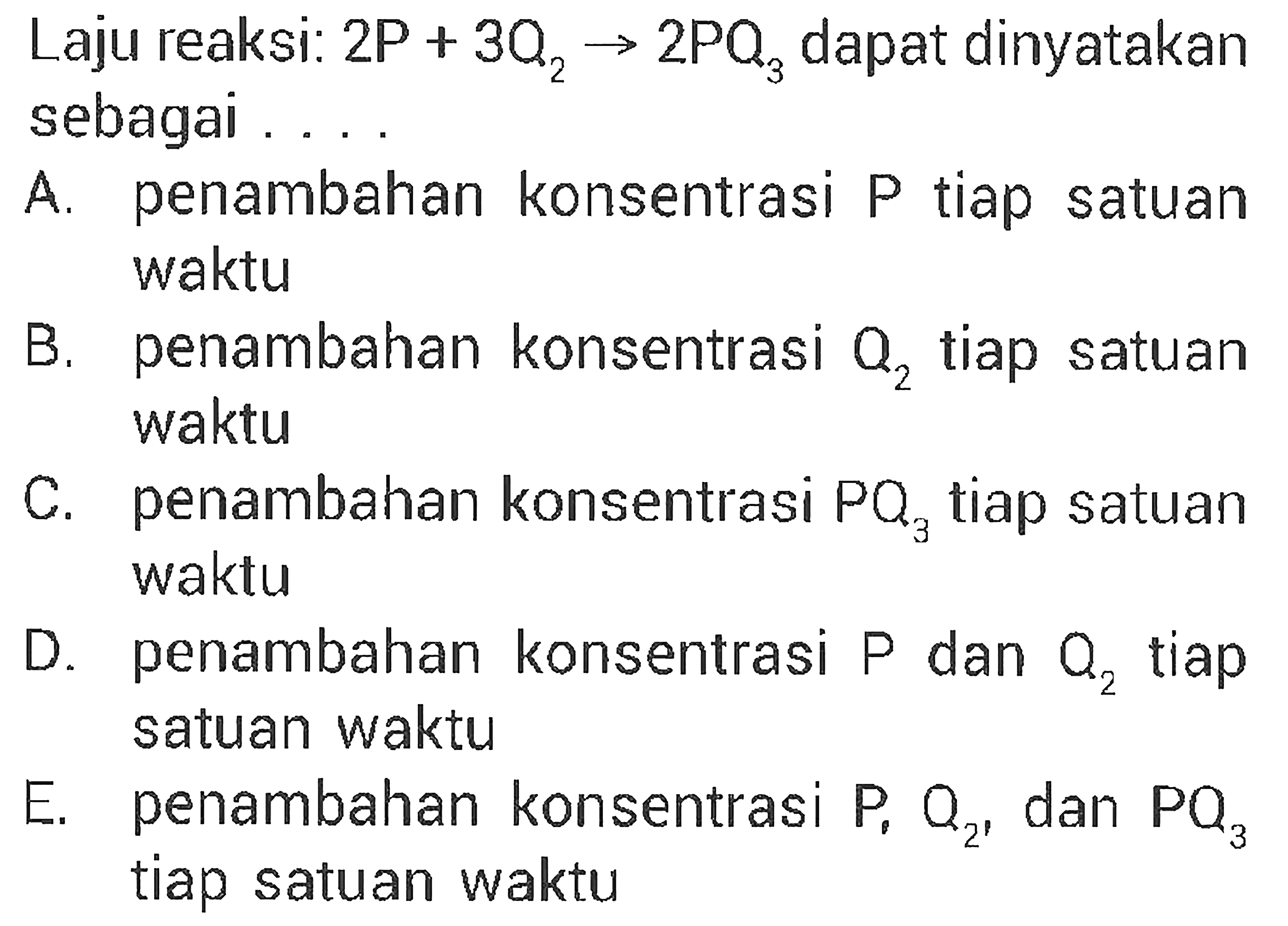 Laju reaksi: 2 P+3 Q2 -> 2 PQ3 dapat dinyatakansebagai ... A. penambahan konsentrasi P tiap satuan waktu B. penambahan konsentrasi Q2 tiap satuan waktu C. penambahan konsentrasi PQ3 tiap satuan D. waktu penambahan konsentrasi P dan O2 tiap satuan waktu E. penambahan konsentrasi P, O2, dan PQ3 tiap satuan waktu