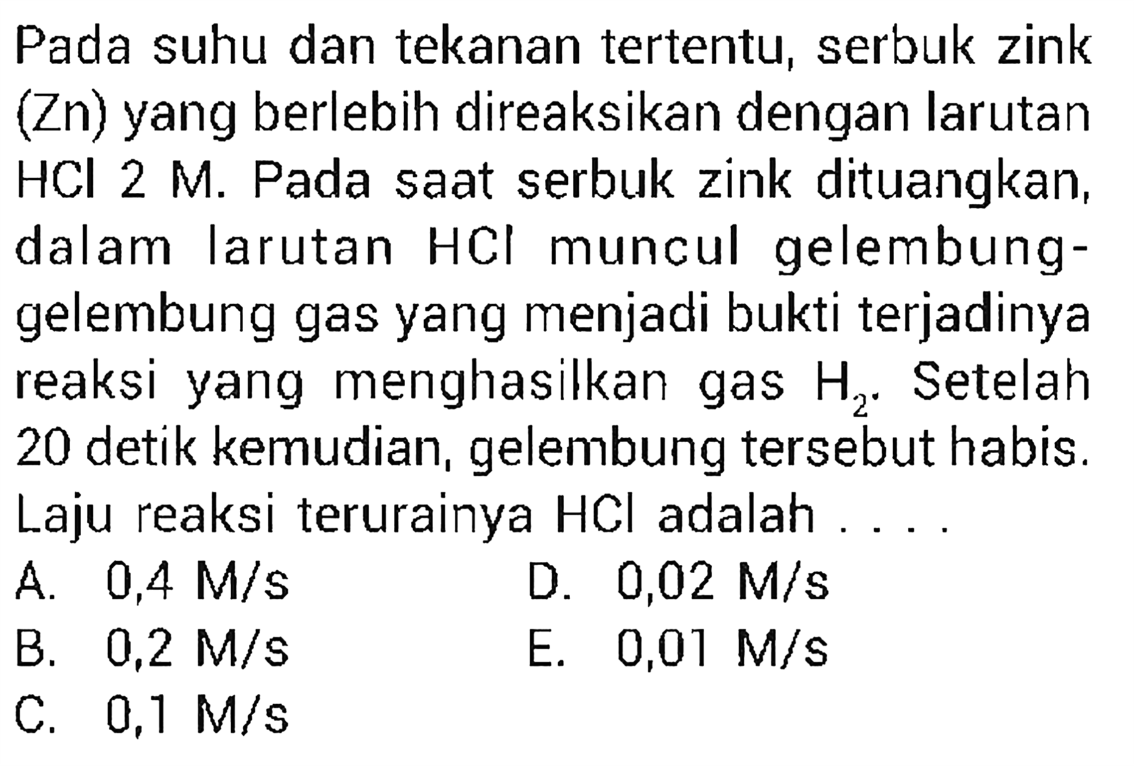 Pada suhu dan tekanan tertentu, serbuk zink (Zn) yang berlebih direaksikan dengan larutan HCl 2 M. Pada saat serbuk zink dituangkan, dalam larutan HCl muncul gelembung-gelembung gas yang menjadi bukti terjadinya reaksi yang menghasilkan gas H2. Setelah 20 detik kemudian, gelembung tersebut habis. Laju reaksi terurainya HCl adalah ....