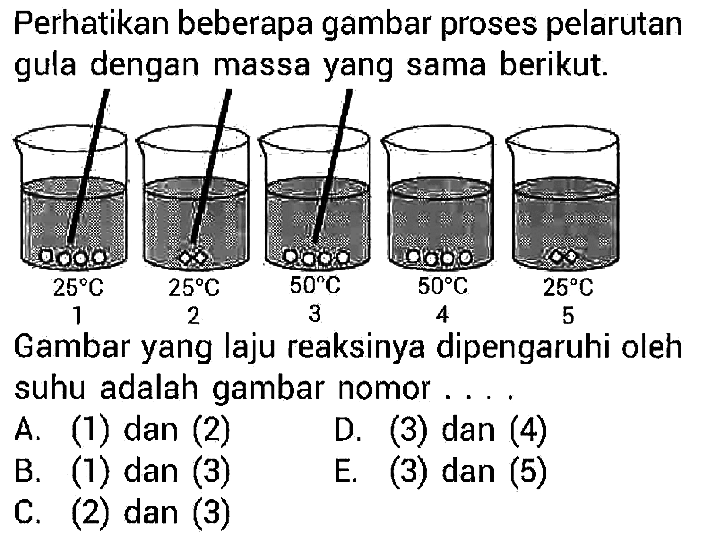 Perhatikan beberapa gambar proses pelarutan gula dengan massa yang sama berikut. 1 25 C 2 25 C 3 50 C 4 50 C 5 25 C Gambar yang laju reaksinya dipengaruhi oleh suhu adalah gambar nomor ... A. (1) dan (2) D. (3) dan (4) B. (1) dan (3) E. (3) dan (5) C. (2) dan (3) 