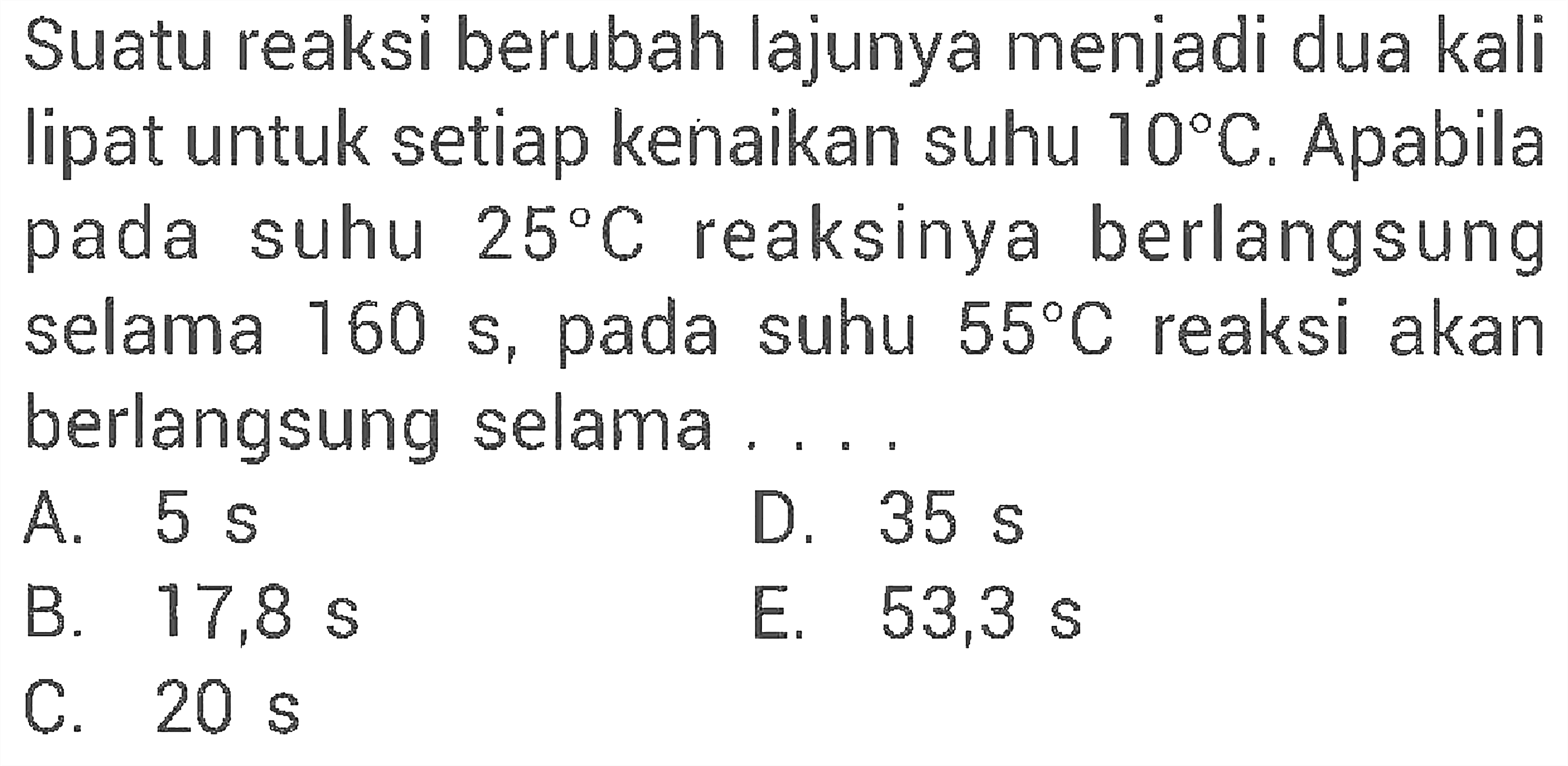 Suatu reaksi berubah lajunya menjadi dua kali lipat untuk setiap kenaikan suhu 10 C. Apabila pada suhu 25 C reaksinya berlangsung selama 160 s, pada suhu 55 C reaksi akan berlangsung selama .... 