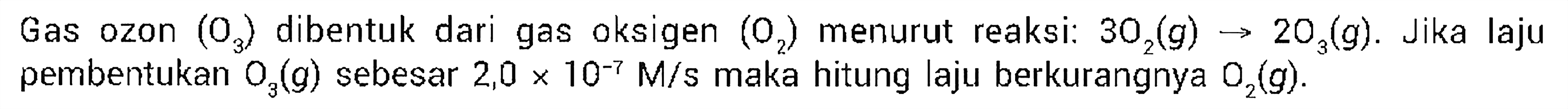 Gas ozon (O3) dibentuk dari gas oksigen (O2) menurut reaksi:  3O2 (g) -> 2O3 (g). Jika laju pembentukan O3 (g)  sebesar  2,0 x 10^(-7) M/s  maka hitung laju berkurangnya O2 (g) .