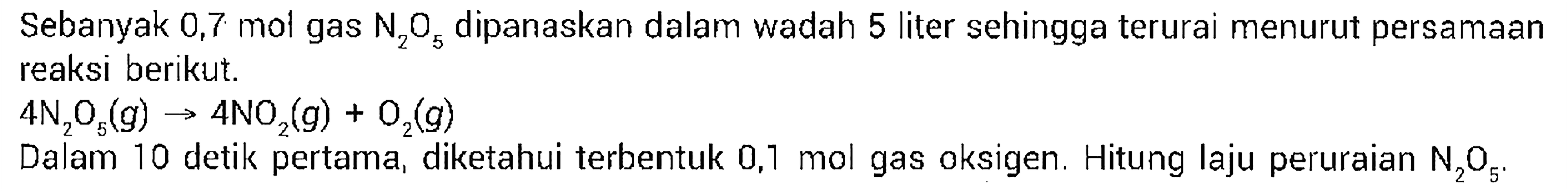 Sebanyak 0,7 mol gas N2O5 dipanaskan dalam wadah 5 liter sehingga terurai menurut persamaan reaksi berikut. 
4N2O5(g) -> 4NO2(g) + O2(g) 
Dalam 10 detik pertama, diketahui terbentuk 0,1 mol gas oksigen. Hitung laju peruraian N2O5.