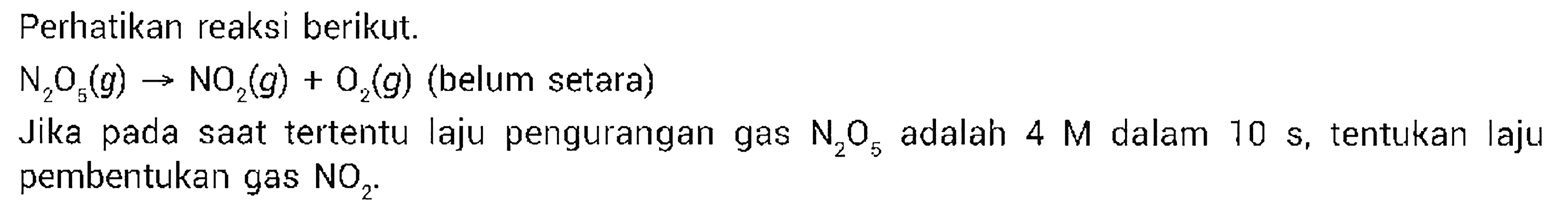 Perhatikan reaksi berikut. 
N2O5 (g) -> NO2 (g) + O2 (g) (belum setara) 
Jika pada saat tertentu laju pengurangan gas N2O5 adalah 4 M dalam 10 s, tentukan laju pembentukan gas NO2.