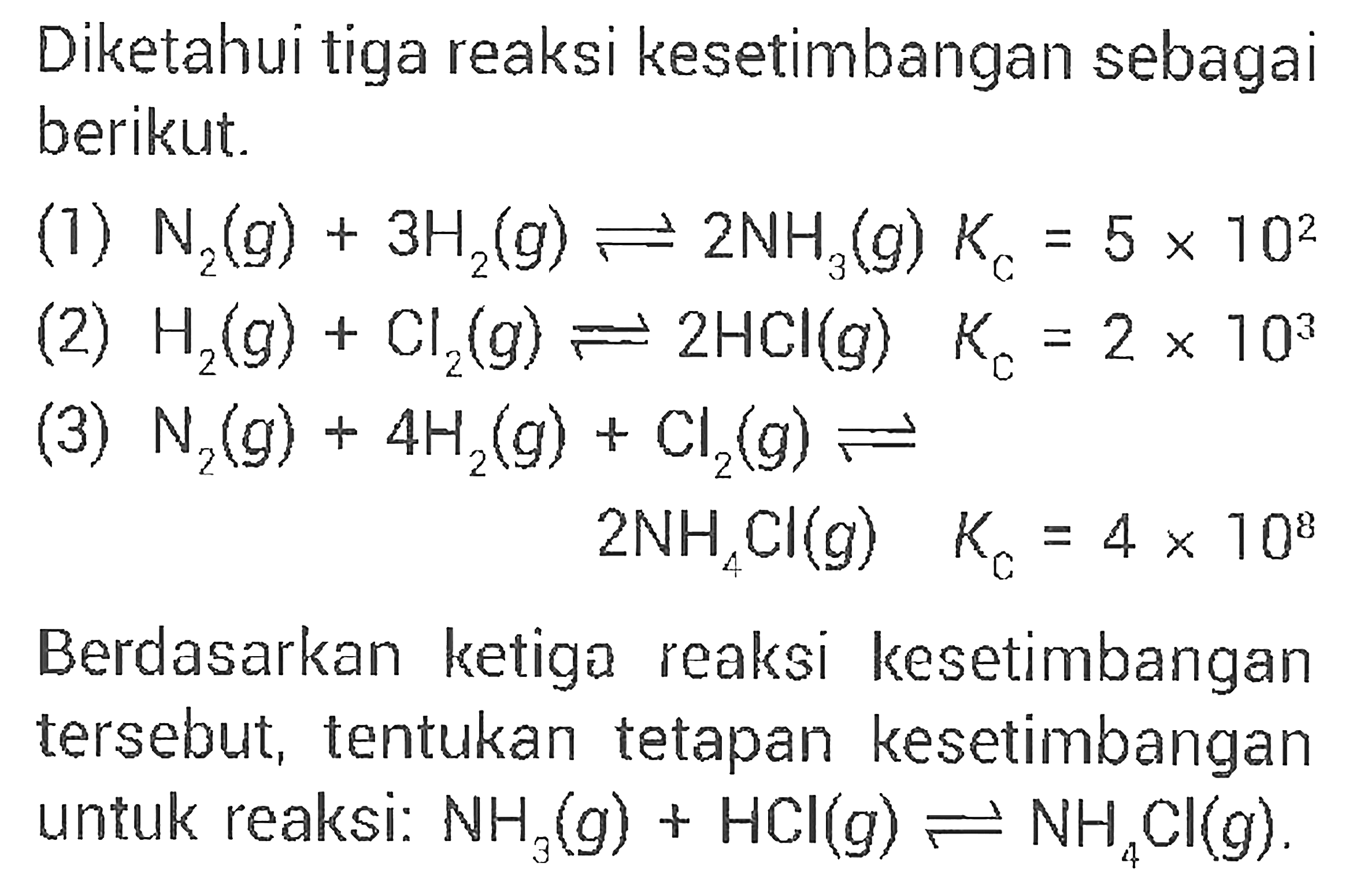 Diketahui tiga reaksi kesetimbangan sebagai berikut.(1) N2(g)+3 H2(g) <=> 2 NH3(g) Kc=5 x 10^2 (2) H2(g)+Cl2(g) <=> 2 HCl(g) Kc=2 x 10^3 (3) N2(g)+4 H2(g)+Cl2(g) <=> 2 NH4Cl(g) KC=4 x 10^8 Berdasarkan ketiga reaksi kesetimbangan tersebut, tentukan tetapan kesetimbangan untuk reaksi: NH3(g)+HCl(g) <=> NH4Cl(g).