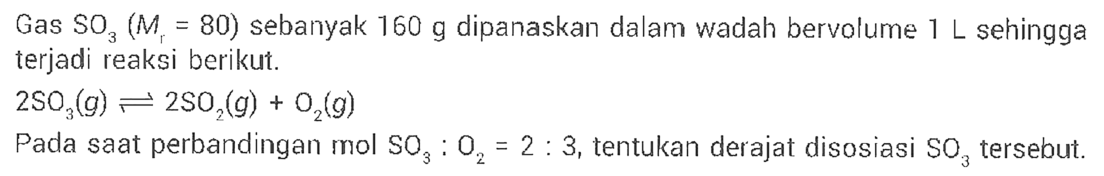 Gas SO3 (Mr=80) sebanyak 160 g dipanaskan dalam wadah bervolume 1 L sehingga terjadi reaksi berikut.2 SO3(g) <=> 2 SO2(g)+O2(g) Pada saat perbandingan mol SO3:O2=2:3, tentukan derajat disosiasi SO3 tersebut.