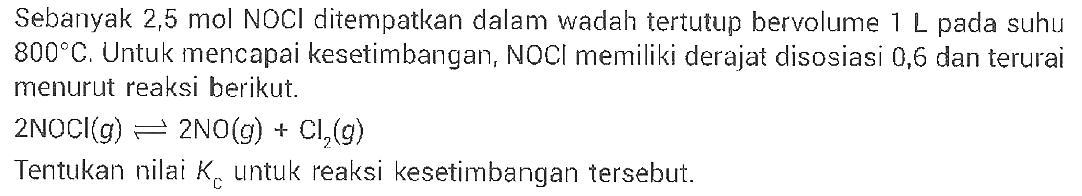 Sebanyak 2,5 mol NOCl ditempatkan dalam wadah tertutup bervolume 1 L pada suhu 800 C. Untuk mencapai kesetimbangan, NOCI memiliki derajat disosiasi 0,6 dan terurai menurut reaksi berikut. 
2 NOCI (g) <=> 2 NO (g) + Cl2 (g) 
Tentukan nilai Kc untuk reaksi kesetimbangan tersebut.