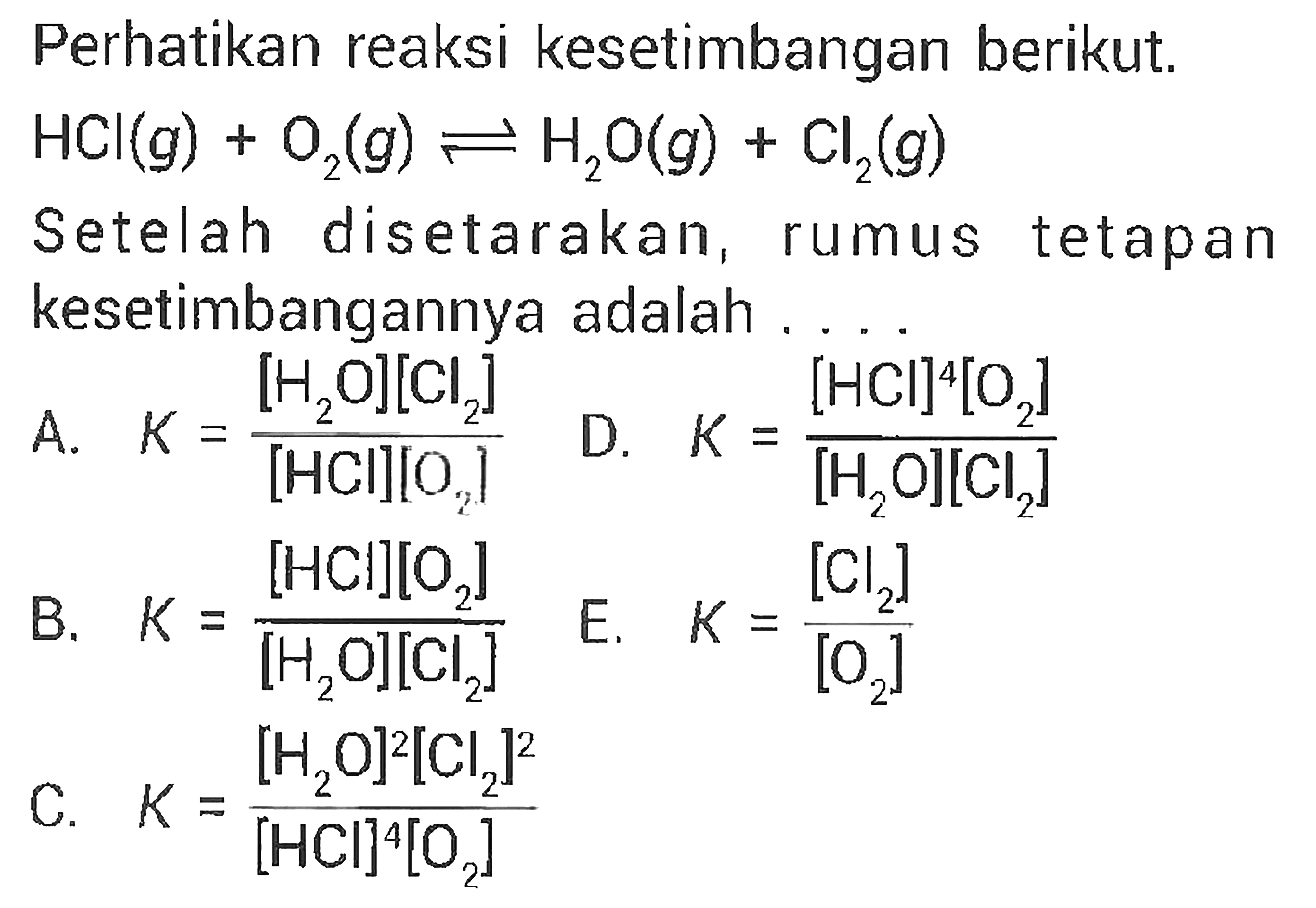 Perhatikan reaksi kesetimbangan berikut. HCl(g)+O2(g) <=> H2O(g)+Cl2(g) Setelah disetarakan, rumus tetapan kesetimbangannya adalah. A. K=[H2O][Cl2]/([HCl][O2]) D. K=[HCl]^4[O2]/([H2O][Cl2]) B. K=[HCl][O2]/([H2O][Cl2]) E. K=[Cl2]/[O2] C. K=[H2O]^2[Cl2]^2/([HCl]^4[O2])