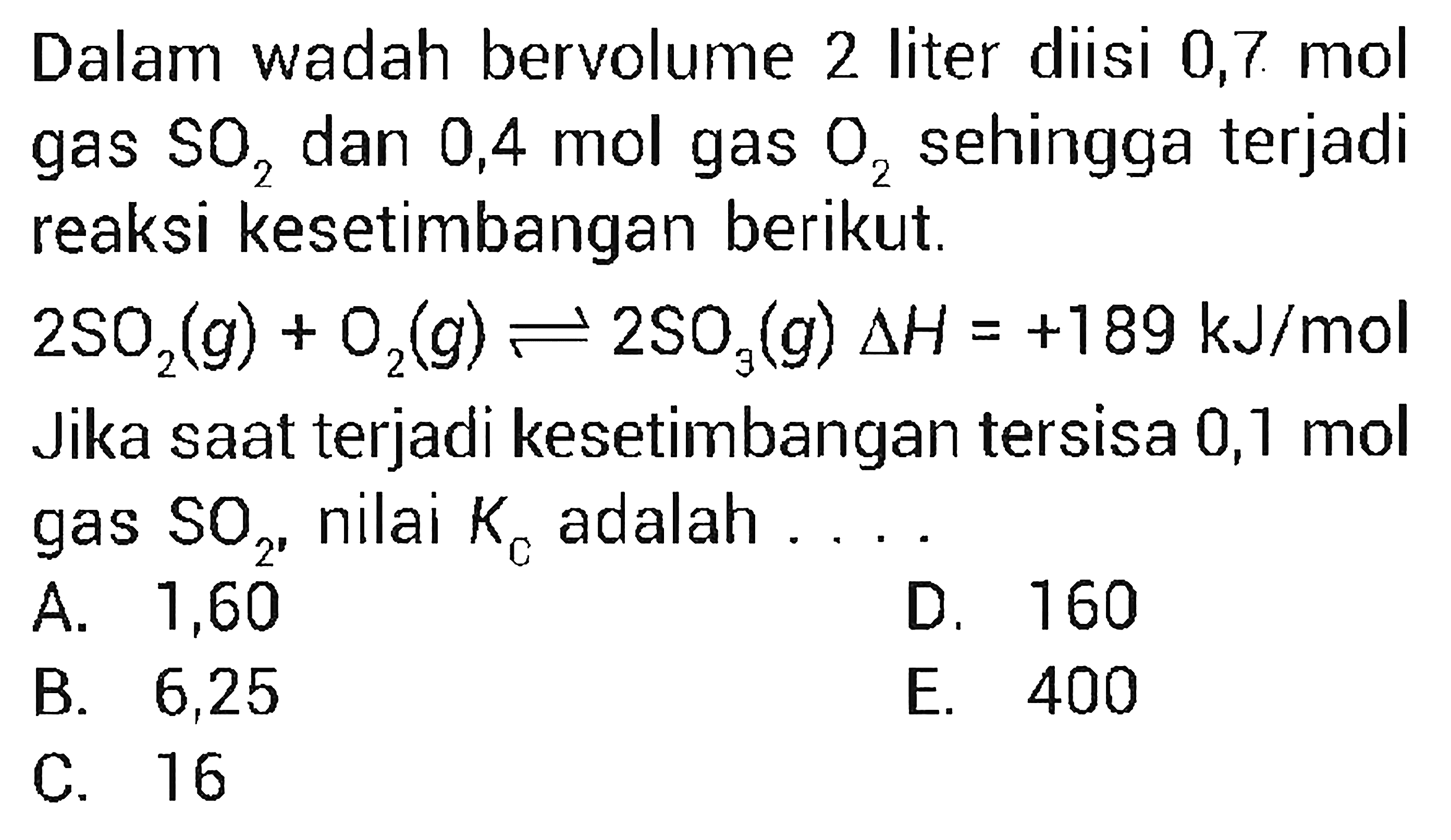 Dalam wadah bervolume 2 liter diisi 0,7 mol gas SO2 dan 0,4 mol gas O2 sehingga terjadi reaksi kesetimbangan berikut. 
2 SO2 (g) + O2 (g) <=> 2 SO3 (g) delta H = +189 kJ/mol Jika saat terjadi kesetimbangan tersisa 0,1 mol gas SO2, nilai Kc adalah 