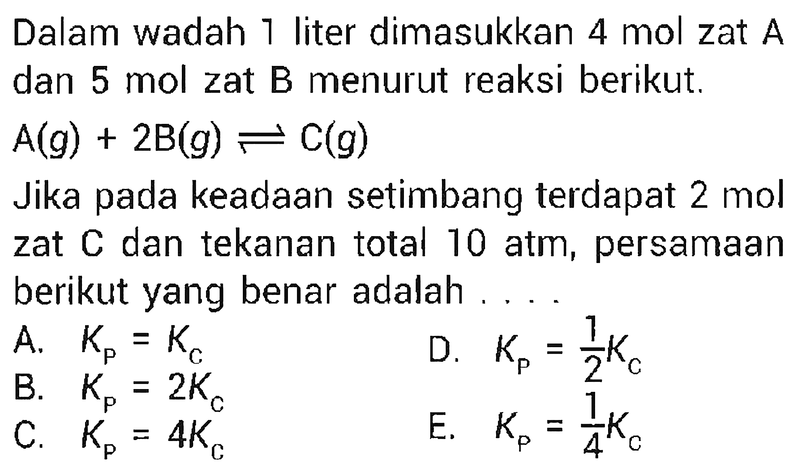 Dalam wadah 1 liter dimasukkan 4 mol zat A dan 5 mol zat B menurut reaksi berikut. A(g)+2 B(g) <=> C(g) Jika pada keadaan setimbang terdapat 2 mol zat C dan tekanan total 10 atm, persamaan berikut yang benar adalah .... A. Kp=Kc D. Kp=1/2 Kc B. Kp=2Kc E. Kp=1/4 Kc C. Kp=4Kc 