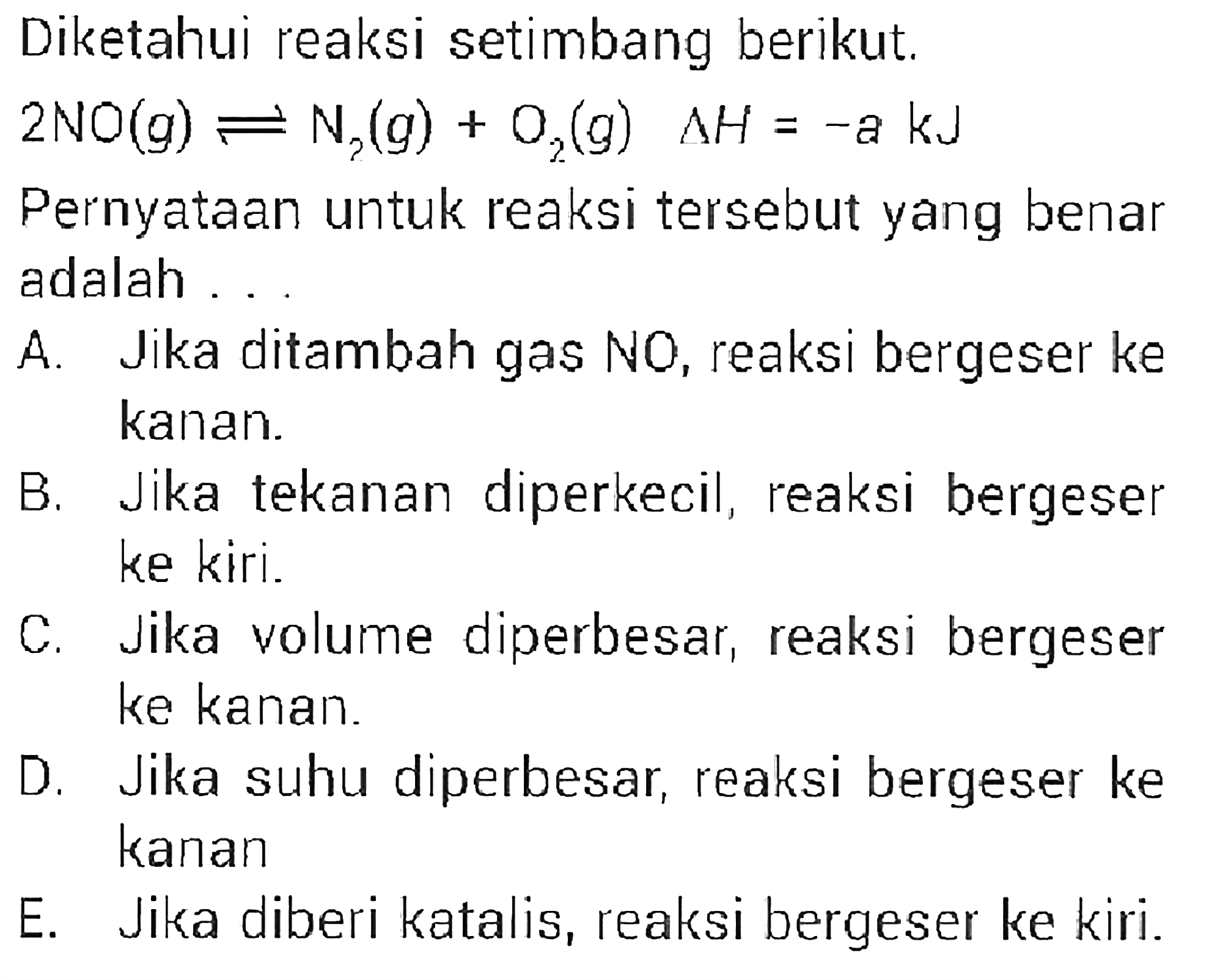 Diketahui reaksi setimbang berikut.  2 NO(g)<=>N2(g)+O2(g) delta H=-a kJ Pernyataan untuk reaksi tersebut yang benar adalah ...A. Jika ditambah gas  N O , reaksi bergeser ke kanan. B. Jika tekanan diperkecil, reaksi bergeser ke kiri. C. Jika volume diperbesar, reaksi bergeser ke kanan. D. Jika suhu diperbesar, reaksi bergeser ke kanan E. Jika diberi katalis, reaksi bergeser ke kiri. 