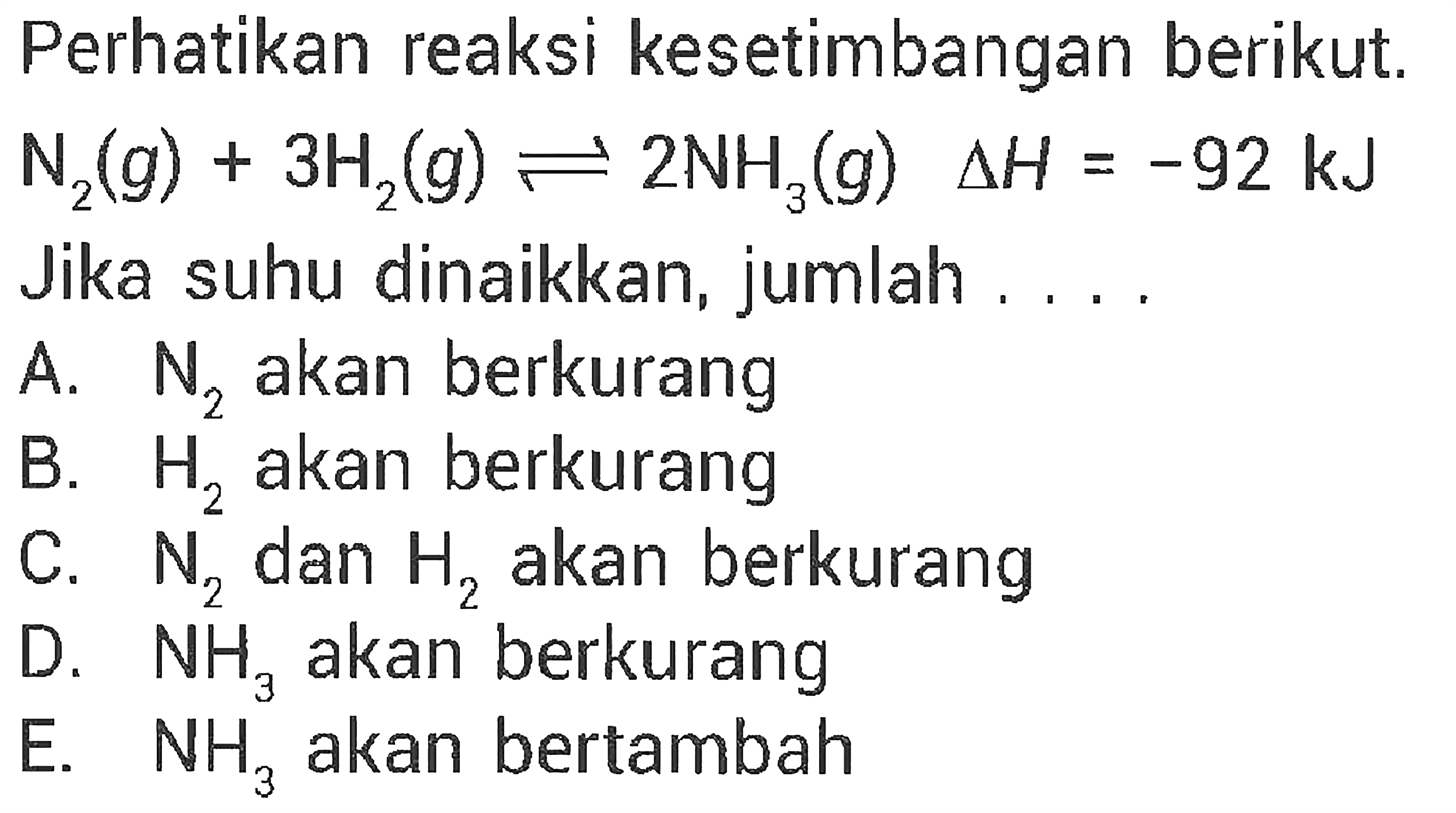 Perhatikan reaksi kesetimbangan berikut. N2(g)+3H2(g) <=> 2NH3(g) delta H=-92 kJ Jika suhu dinaikkan, jumlah .... A. N2 akan berkurang B. H2 akan berkurang C. N2 dan H2 akan berkurang D. NH3 akan berkurang E. NH3 akan bertambah 