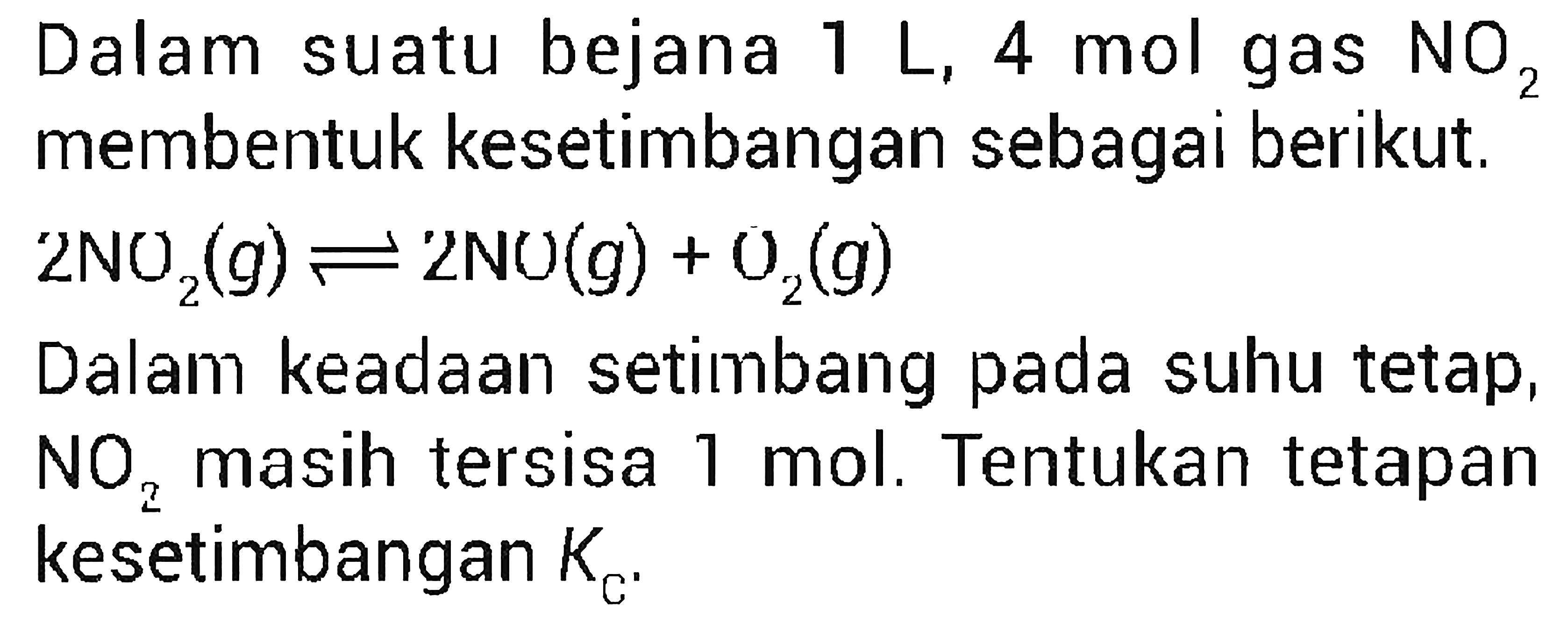 Dalam suatu bejana 1 L, 4 mol gas NO2 membentuk kesetimbangan sebagai berikut. 2NO2(g) <=> 2NO(g) + O2(g) Dalam keadaan setimbang pada suhu tetap, NO2 masih tersisa 1 mol. Tentukan tetapan kesetimbangan KC. 