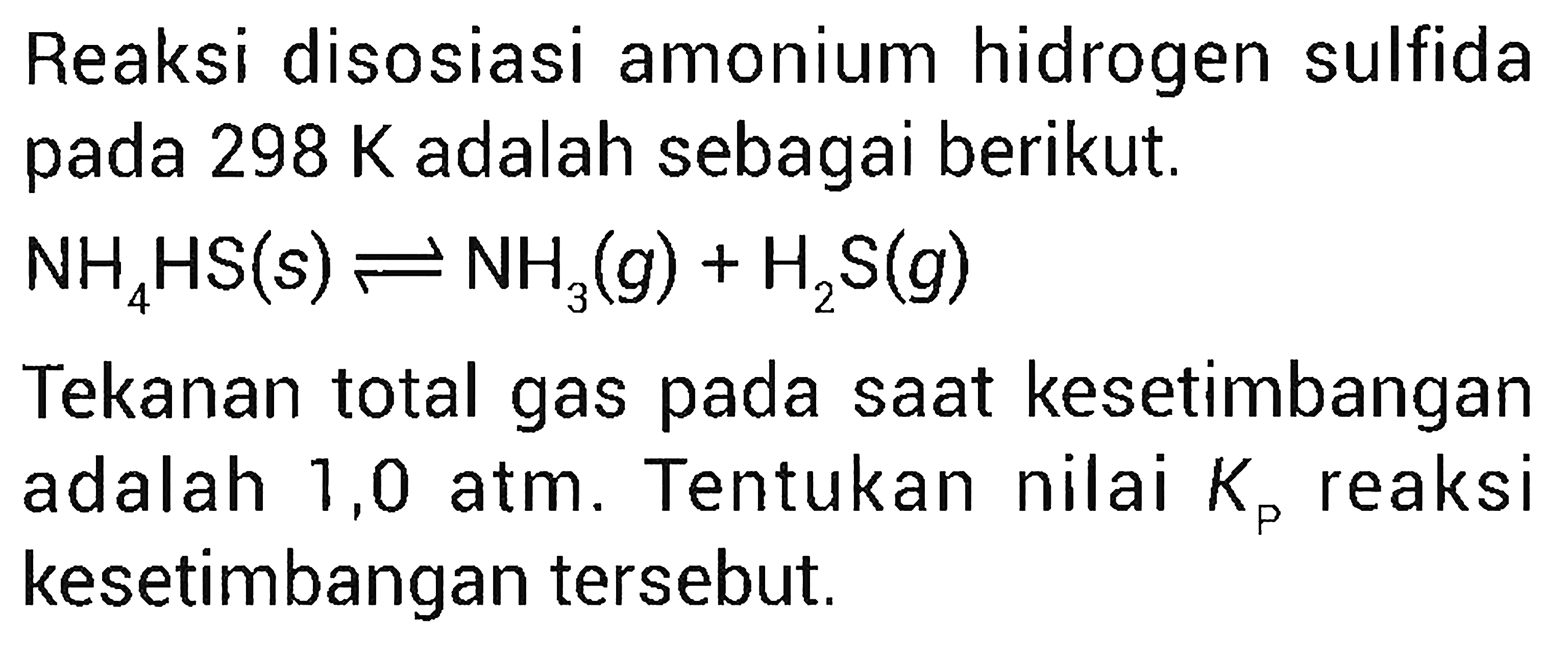 Reaksi disosiasi amonium hidrogen sulfida pada 298 K adalah sebagai berikut. NH4HS (s) <=> NH3 (g) + H2S (g) Tekanan total gas pada saat kesetimbangan adalah 1,0 atm. Tentukan nilai Kp reaksi kesetimbangan tersebut.