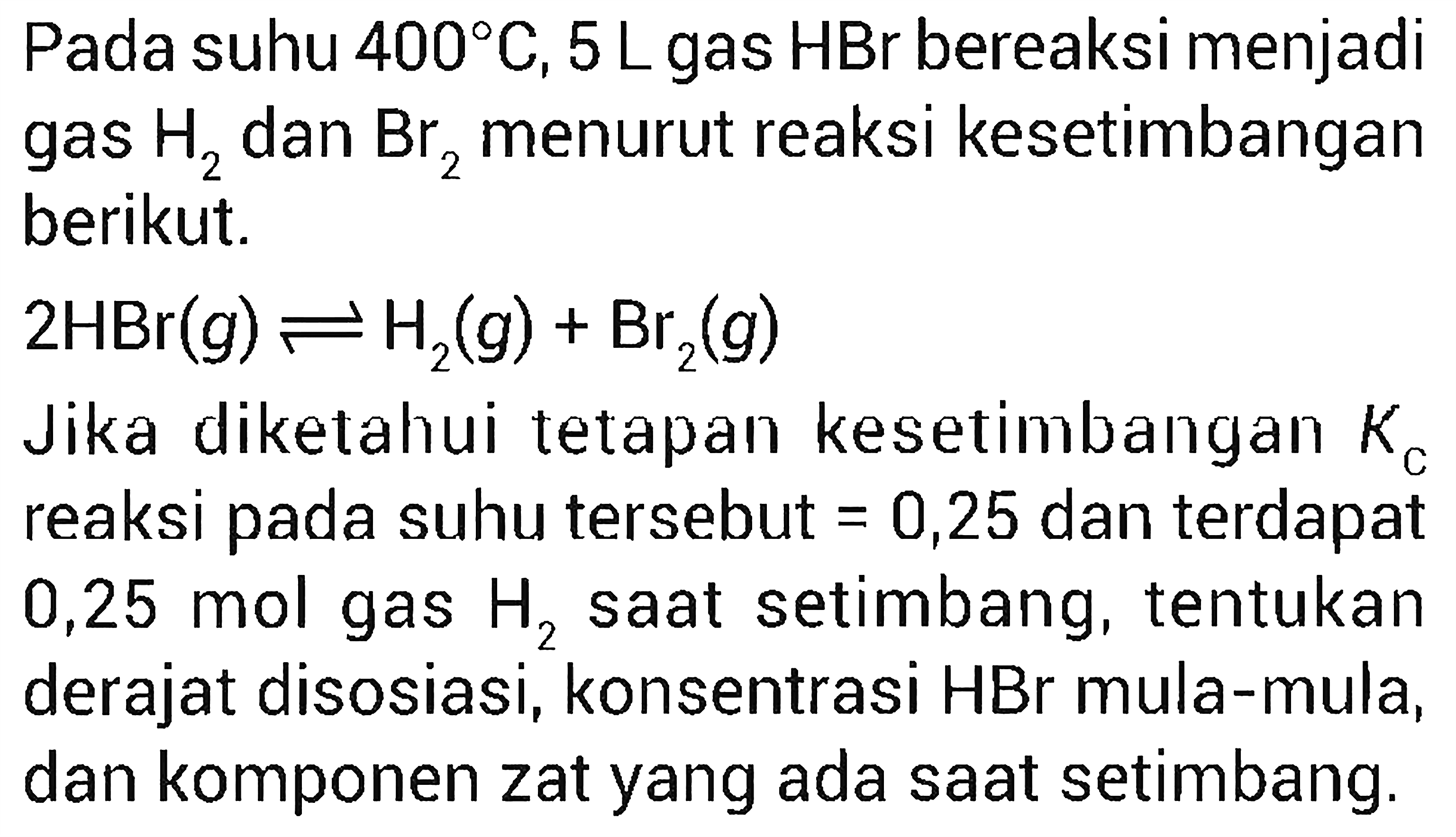 Pada suhu 400 C, 5 L gas HBr bereaksi menjadi kesetimbangan gas H2 dan Br2 menurut reaksi berikut. 
2 HBr (g) <=> H2 (g) + Br2 (g) 
Jika diketahui tetapan kesetimbangan Kc reaksi pada suhu tersebut = 0,25 dan terdapat 0,25 mol gas H2 saat setimbang, tentukan derajat disosiasi, konsentrasi HBr mula-mula, dan komponen zat yang ada saat setimbang.