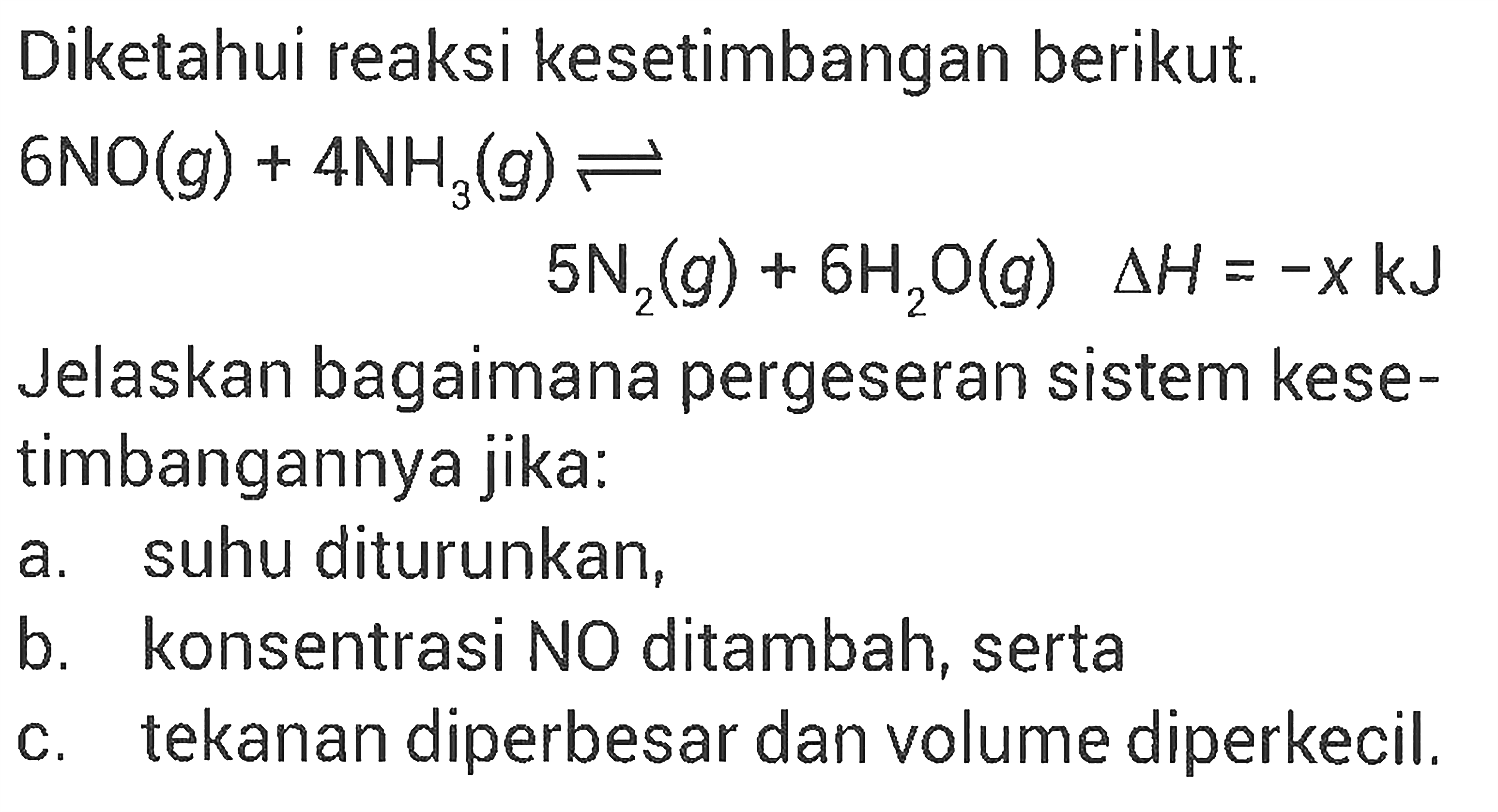 Diketahui reaksi kesetimbangan berikut. 6NO(g) + 4NH3(g) <=> 5N2(g) + 6H2O(g) delta H=-x kJ Jelaskan bagaimana pergeseran sistem kesetimbangannya jika:a. suhu diturunkan, b. konsentrasi NO ditambah, serta c. tekanan diperbesar dan volume diperkecil.