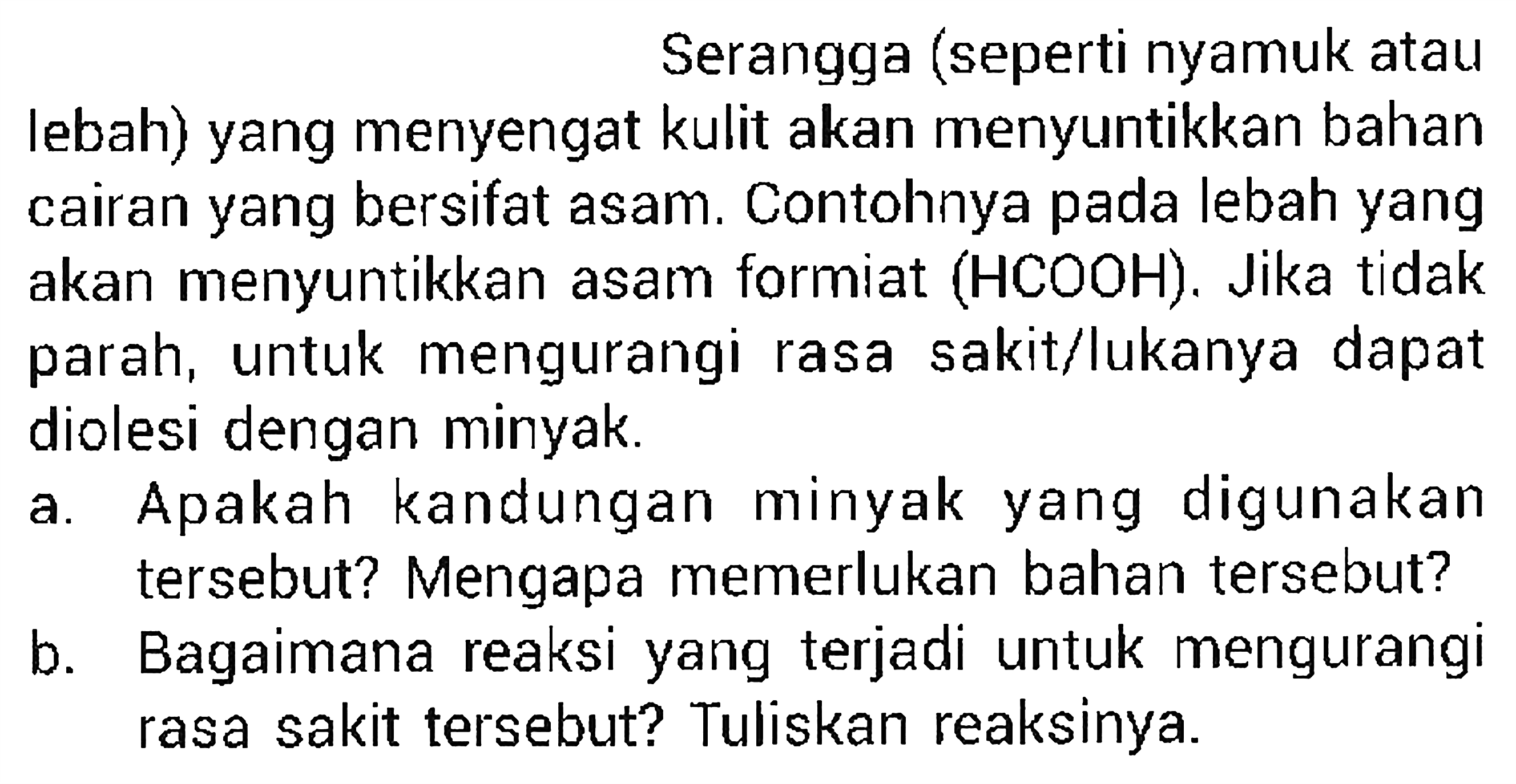 Serangga (seperti nyamuk atau lebah) yang menyengat kulit akan menyuntikkan bahan cairan yang bersifat asam. Contohnya pada lebah yang akan menyuntikkan asam formiat  (HCOOH) . Jika tidak parah, untuk mengurangi rasa sakit/lukanya dapat diolesi dengan minyak.
a. Apakah kandungan minyak yang digunakan tersebut? Mengapa memerlukan bahan tersebut?
b. Bagaimana reaksi yang terjadi untuk mengurangi rasa sakit tersebut? Tuliskan reaksinya.