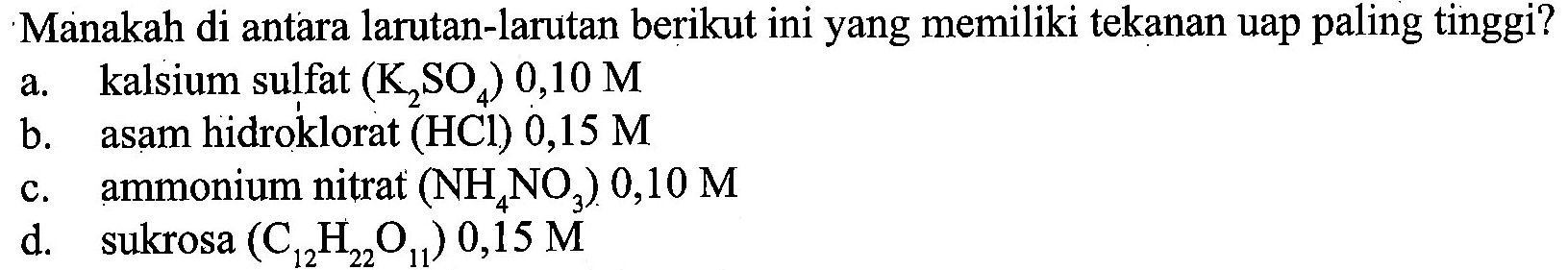 Manakah di antara larutan-larutan berikut ini yang memiliki tekanan uap paling tinggi? a. kalsium sulfat (K2SO4) 0,10 M b. asam hidroklorat (HCl) 0,15 M c. ammonium nitrat (NH4NO3) 0,10 M d. sukrosa (C12H22O11) 0,15 M