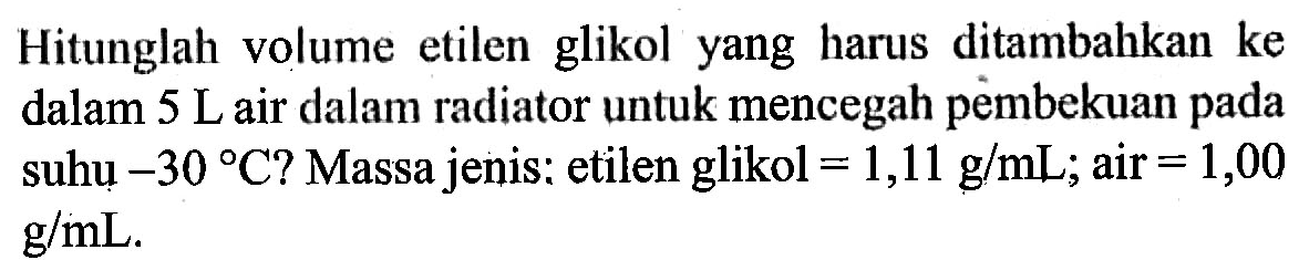 Hitunglah volume etilen glikol yang harus ditambahkan ke dalam 5 L air dalam radiator untuk mencegah pembekuan pada suhu -30 C? Massa jenis: etilen glikol =1,11 g/mL; air =1,00 g/mL.