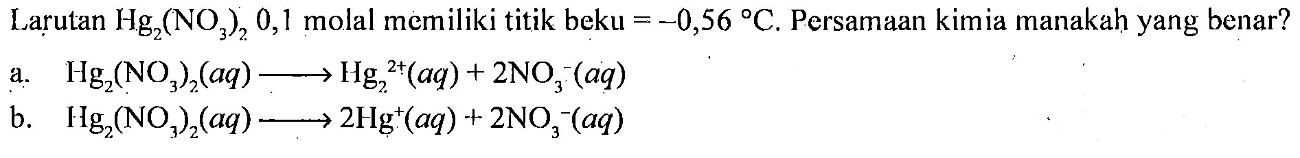 Larutan Hg2(NO3)2 0,1 molal memiliki titik beku = -0,56 C. Persamaan kimia manakah yang benar? 
a. Hg2(NO3)2 (aq) -> Hg2^(2+) (aq) + 2NO3^- (aq) 
b. Hg2(NO3)2 (aq) -> 2Hg^+ (aq) + 2NO3^- (aq)