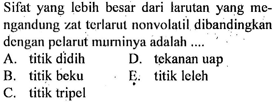 Sifat yang lebih besar dari larutan yang mengandung zat terlarut nonvolatil dibandingkan dengan pelarut murninya adalah ....
A. titik didih
D. tekanan uap
B. titik beku
E. titik leleh
C. titik tripel