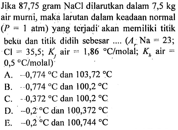 Jika 87,75 gram NaCl dilarutkan dalam 7,5 kg air murni, maka larutan dalam keadaan normal (P=1 atm) yang terjadi akan memiliki titik beku dan titik didih sebesar .... (Ar Na=23; Cl=35,5; Kf air =1,86 C/molal; Kb air =0,5 C/molal) A. -0,774 C dan 103,72 C B. 0,774 C dan 100,2 C C. -0,372 C dan 100,2 C D. -0,2 C dan 100,372 C E. -0,2 C dan 100,744 C