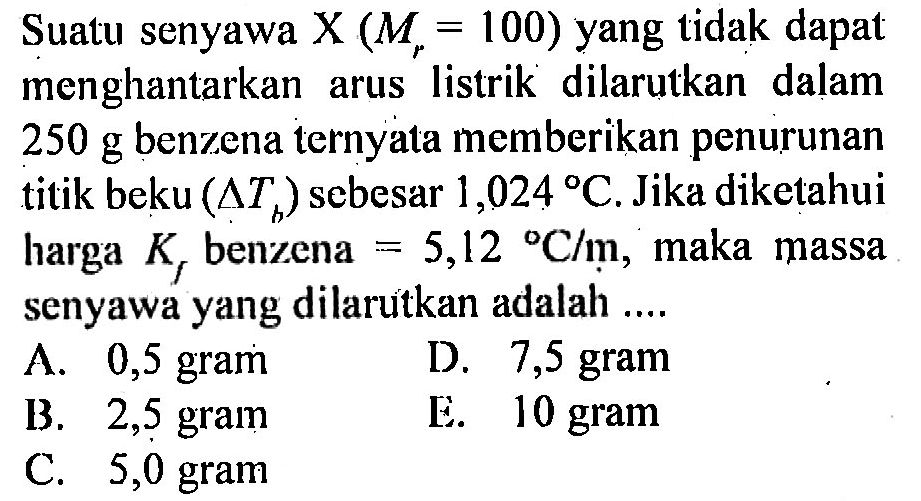 Suatu senyawa X (Mr = 100) yang tidak dapat menghantarkan arus listrik dilarutkan dalam 250 g benzena ternyata memberikan penurunan titik beku (Delta Tb) sebesar 1,024 C. Jika diketahui harga Kf benzena = 5,12 C/m, maka massa senyawa yang dilarutkan adalah .... 