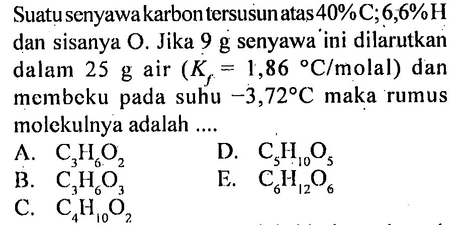 Suatu senyawa karbon tersusun atas 40% C; 6,6% H dan sisanya O. Jika 9 g senyawa ini dilarutkan dalam 25 g air (Kf=1,86 C/molal) dan membeku pada suhu -3,72 C maka rumus molekulnya adalah ....