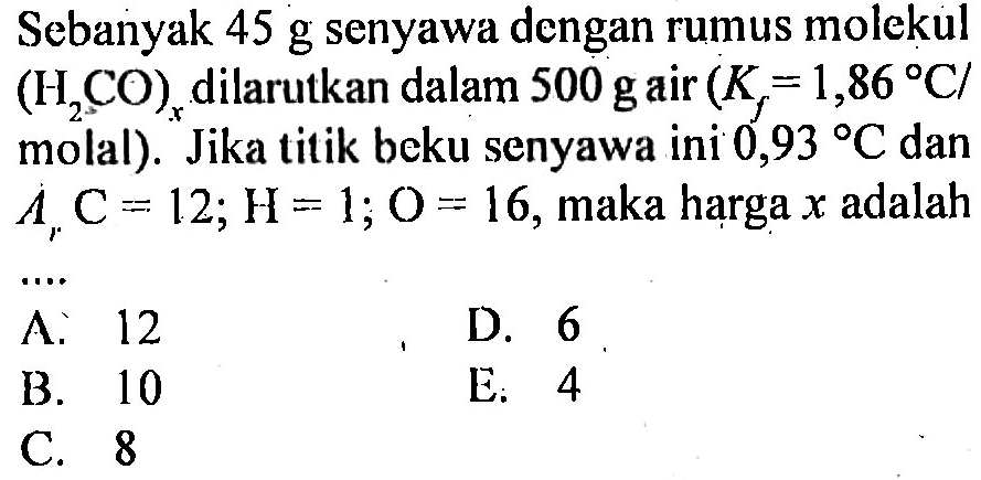 Sebanyak 45 g senyawa dengan rumus molekul (H2CO)x dilarutkan dalam 500 g air (Kf = 1,86 C/molal). Jika titik beku senyawa ini 0,93 C dan Ar C = 12; H = 1; O = 16, maka harga x adalah