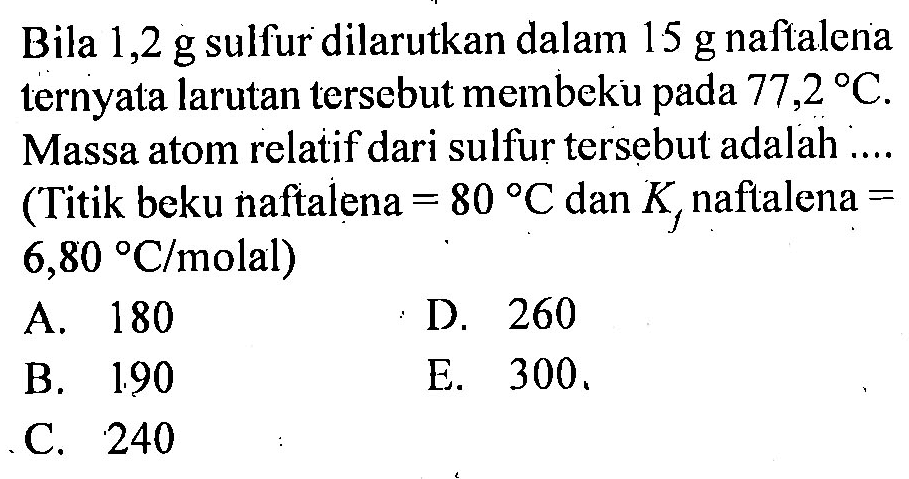 Bila 1,2 g sulfur dilarutkan dalam 15 g naftalena ternyata larutan tersebut membeku pada 77,2 C. Massa atom relatif dari sulfur tersebut adalah .... (Titik beku naftalena = 80 C dan Kf naftalena = 6,80 C/molal)