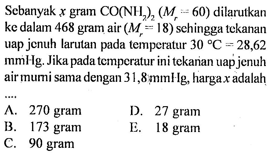 Sebanyak x gram CO(NH2)2 (Mr = 60) dilarutkan ke dalam 468 gram air (Mr = 18) sehingga tekanan uap jenuh larutan pada temperatur 30 C = 28,62 mmHg. Jika pada temperatur in9i tekanan uap jenuh air murni sama dengan 31,8 mmHg, harga x adalah .... 