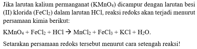 Jika larutan kalium permanganat  (KMnO4)  dicampur dengan larutan besi (II) klorida  (FeCl2)  dalam larutan  HCl , reaksi redoks akan terjadi menurut persamaan kimia berikut:
KMnO4 + FeCl2 + HCl -> MnCl2 + FeCl3 + KCl + H2O

Setarakan persamaan redoks tersebut menurut cara setengah reaksi!