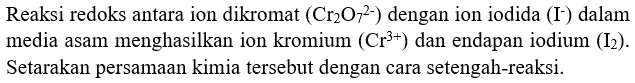 Reaksi redoks antara ion dikromat (Cr2O7^(2-)) dengan ion iodida (I^-) dalam media asam menghasilkan ion kromium  (Cr^(3+))  dan endapan iodium (I2) . Setarakan persamaan kimia tersebut dengan cara setengah-reaksi.