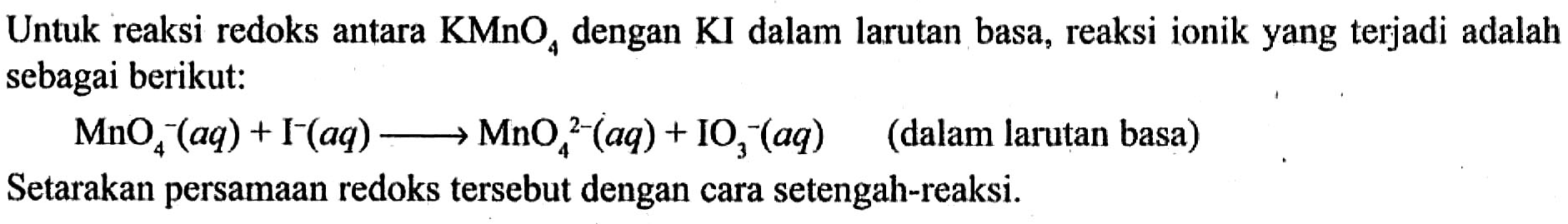 Untuk reaksi redoks antara KMnO4 dengan KI dalam larutan basa, reaksi ionik yang terjadi adalah sebagai berikut: 
MnO4^- (aq) + I^- (aq) -> MnO4^(2-) (aq) + IO3^- (aq) (dalam larutan basa) Setarakan persamaan redoks tersebut dengan cara setengah-reaksi.