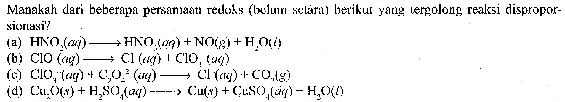 Manakah dari beberapa persamaan redoks (belum setara) berikut yang tergolong reaksi disproporsionasi? 
(a) HNO2(aq) -> HNO3(aq) + NO(g) + H2O(l) 
(b) ClO^-(aq) -> Cl^-(aq) + ClO3^-(aq) 
(c) ClO3^-(aq) + C2O4^(2-)(aq) -> Cl^-(aq) + CO2(g) 
(d) Cu2O(s) + H2SO4(aq) -> Cu(s) + CuSO4(aq) + H2O(l)