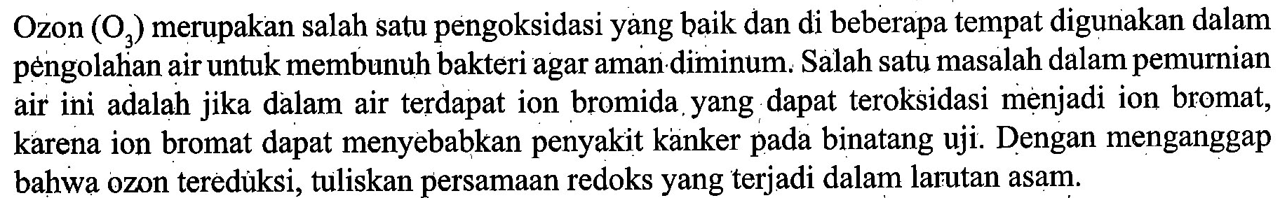 Ozon  (O_(3))  merupakan salah satu pengoksidasi yang baik dan di beberapa tempat digunakan dalam pèngolahian air untuk membunuh bakteri agar aman diminum. Salah satu masalah dalam pemurnian air ini adalah jika dalam air terdapat ion bromida yang dapat teroksidasi mẹnjadi ion bromat, karena ion bromat dapat menyebabkan penyakit kanker pada binatang uji. Dengan menganggap bahwa ozon teredùksi, tuliskan persamaan redoks yang terjadi dalam larutan asam.